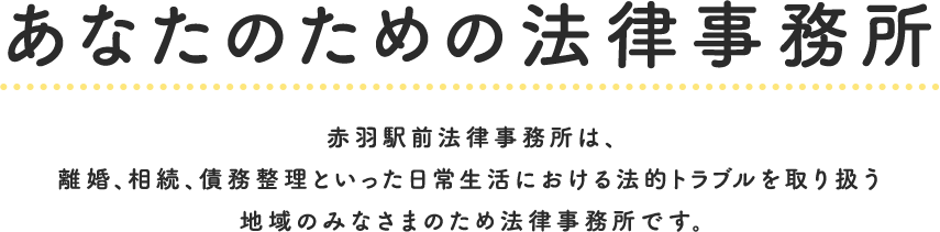 あなたのための法律事務所赤羽駅前法律事務所は、離婚、相続、債務整理といった日常生活における法的トラブルを取り扱う地域のみなさまのため法律事務所です。